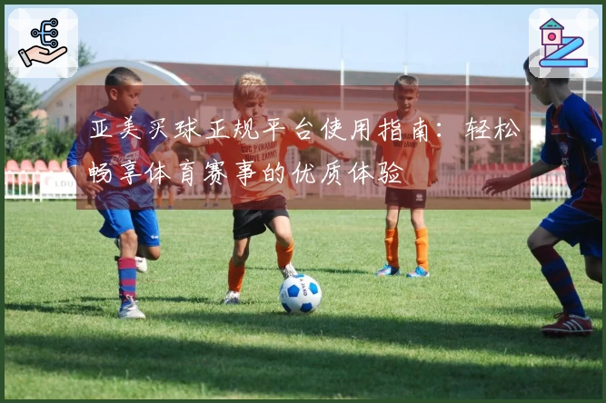 亚美买球正规平台使用指南：轻松畅享体育赛事的优质体验