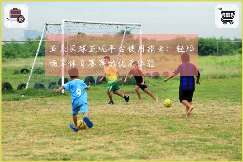 亚美买球正规平台使用指南：轻松畅享体育赛事的优质体验